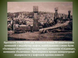 Протягом 1905–1906 pp. виникло понад 50 акціонерних
компаній з видобутку нафти, найбільшими з яких були
«Галицьке-Карпатське товариство», компанія «Східниця»,
компанія «Галичина». Прискорився процес концентрації
підприємств у нафтовій промисловості
 
