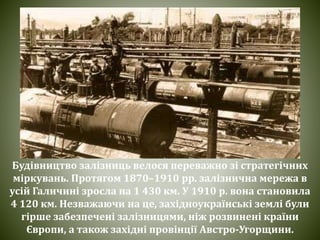 Будівництво залізниць велося переважно зі стратегічних
міркувань. Протягом 1870–1910 pp. залізнична мережа в
усій Галичині зросла на 1 430 км. У 1910 p. вона становила
4 120 км. Незважаючи на це, західноукраїнські землі були
гірше забезпечені залізницями, ніж розвинені країни
Європи, а також західні провінції Австро-Угорщини.
 