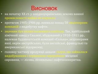 Висновок
• на початку ХХ ст. у західноукраїнських землях важкої
промисловості майже не існувало;
• протягом 1905–1906 pp. виникло понад 50 акціонерних
компаній з видобутку нафти;
• значним був вплив іноземного капіталу. Так, найбільший
хімічний завод у Сваляві, збудований у 1910–1911 pp.,
належав будапештській компанії «Сольва», акціонерами
якої, окрім австрійських, були англійські, французькі та
американські підприємці;
• головну частину продукції давали галузі, що займалися
видобуванням і первинною переробкою місцевої
сировини, — лісова, лісопильна і нафтоозокеритна.
 
