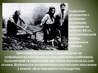 Зростання промислового виробництва не
супроводжувалося поліпшенням становища робітників.
Економічний та соціальний гніт також відчували на собі
селяни. Відбувалася дискримінація українського населення
у кожній сфері народного господарства.
Соціально-
економічне і
політичне
становище
українців на
початку ХХ ст.,
як і в попередній
період,
залишалося
тяжким.
 