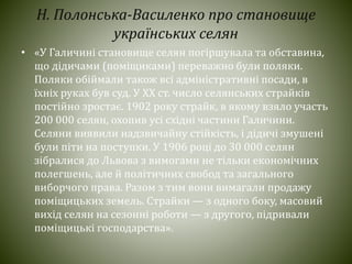 Н. Полонська-Василенко про становище
українських селян
• «У Галичині становище селян погіршувала та обставина,
що дідичами (поміщиками) переважно були поляки.
Поляки обіймали також всі адміністративні посади, в
їхніх руках був суд. У ХХ ст. число селянських страйків
постійно зростає. 1902 року страйк, в якому взяло участь
200 000 селян, охопив усі східні частини Галичини.
Селяни виявили надзвичайну стійкість, і дідичі змушені
були піти на поступки. У 1906 році до 30 000 селян
зібралися до Львова з вимогами не тільки економічних
полегшень, але й політичних свобод та загального
виборчого права. Разом з тим вони вимагали продажу
поміщицьких земель. Страйки — з одного боку, масовий
вихід селян на сезонні роботи — з другого, підривали
поміщицькі господарства».
 