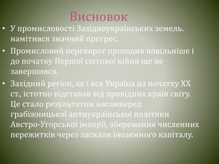 Висновок
• У промисловості Західноукраїнських земель.
намітився значний прогрес.
• Промисловий переворот проходив повільніше і
до початку Першої світової війни ще не
завершився.
• Західний регіон, як і вся Україна на початку XX
ст., істотно відставав від провідних країн світу.
Це стало результатом насамперед
грабіжницької антиукраїнської політики
Австро-Угорської імперії, збереження численних
пережитків через засилля іноземного капіталу.
 