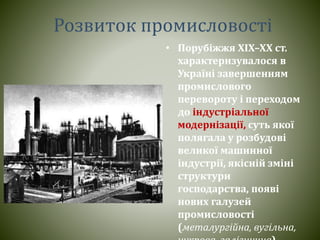 Розвиток промисловості
• Порубіжжя ХІХ–ХХ ст.
характеризувалося в
Україні завершенням
промислового
перевороту і переходом
до індустріальної
модернізації, суть якої
полягала у розбудові
великої машинної
індустрії, якісній зміні
структури
господарства, появі
нових галузей
промисловості
(металургійна, вугільна,
 