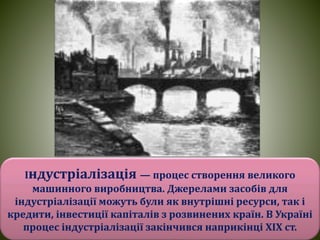 Індустріалізація — процес створення великого
машинного виробництва. Джерелами засобів для
індустріалізації можуть були як внутрішні ресурси, так і
кредити, інвестиції капіталів з розвинених країн. В Україні
процес індустріалізації закінчився наприкінці XIX ст.
 