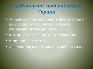 Особливості модернізації в
Україні
• українська промисловість формувалася
як частина загальноімперського
економічного комплексу;
• вигідне географічне розташування;
• природні багатства;
• дешева, але кваліфікована робоча сила .
 