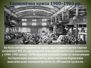 Економічна криза 1900–1903 рр.
Це була світова економічна криза, яка охопила країни Європи
наприкінці ХІХ ст., але в Україні вона найбільш гостро виявилась
у 1900–1903 роках. Загостривши конкуренцію та посиливши
поляризацію підприємств, вона змусила буржуазію
максимально сконцентрувати та об’єднати зусилля.
 