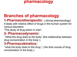 Branches of pharmacology
1-Pharmacotherapeutic: ( clinical pharmacology)
It deals with relative effect of drugs in the human system for
various disorders
“The study of drug action in man”.
2- Pharmacodynamic:
“What the drug does to the body” (the relationship between
drug concentration in the body ).
3-Pharmacokinetics:
“what the body does to the drug.” ( the time course of drug
concentration in the body ).
pharmacology
 