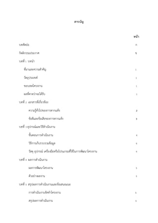สารบัญ
หน้า
บทคัดย่อ ก
กิตติกรรมประกาศ ข
บทที่ 1 บทนา
ที่มาและความสาคัญ 1
วัตถุประสงค์ 1
ขอบเขตโครงงาน 1
ผลที่คาดว่าจะได้รับ 1
บทที่ 2 เอกสารที่เกี่ยวข้อง
ความรู้ทั่วไปของการตากแห้ง 2
ข้อดีและข้อเสียของการตากแห้ง 3
บทที่ 3 อุปกรณ์และวิธีดาเนินงาน
ขั้นตอนการดาเนินงาน 4
วิธีการเก็บรวบรวมข้อมูล 4
วัสดุ อุปกรณ์ เครื่องมือหรือโปรแกรมที่ใช้ในการพัฒนาโครงงาน 4
บทที่ 4 ผลการดาเนินงาน
ผลการพัฒนาโครงงาน 5
ตัวอย่างผลงาน 5
บทที่ 5 สรุปผลการดาเนินงานและข้อเสนอแนะ
การดาเนินงานจัดทาโครงงาน 6
สรุปผลการดาเนินงาน 6
 