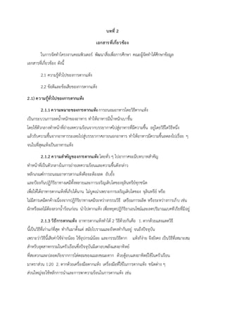 บทที่ 2
เอกสารที่เกี่ยวข้อง
ในการจัดทาโครงงานคอมพิวเตอร์ พัฒนาสื่อเพื่อการศึกษา คณะผู้จัดทาได้ศึกษาข้อมูล
เอกสารที่เกี่ยวข้อง ดังนี้
2.1 ความรู้ทั่วไปของการตากแห้ง
2.2 ข้อดีและข้อเสียของการตากแห้ง
2.1) ความรู้ทั่วไปของการตากแห้ง
2.1.1ความหมายของการตากแห้ง การถนอมอาหารโดยวิธีตากแห้ง
เป็นกระบวนการลดน้าหนักของอาหาร ทาให้อาหารมีน้าหนักเบาขึ้น
โดยใช้ตัวกลางทาหน้าที่ถ่ายเทความร้อนจากบรรยากาศไปสู่อาหารที่มีความชื้น อยู่โดยวิธีใดวิธีหนึ่ง
แล้วรับความชื้นจากอาหารระเหยไปสู่บรรยากาศภายนอกอาหาร ทาให้อาหารมีความชื้นลดลงไปเรื่อย ๆ
จนในที่สุดแห้งเป็นอาหารแห้ง
2.1.2 ความสาคัญของการตากแห้ง โดยทั่ว ๆ ไปอากาศจะมีบทบาทสาคัญ
ทาหน้าที่เป็นตัวกลางในการถ่ายเทความร้อนและความชื้นดังกล่าว
หลักเกณฑ์การถนอมอาหารตากแห้งคือจะต้องลด ยับยั้ง
และป้องกันปฏิกิริยาทางเคมีทั้งหลายและการเจริญเติบโตของจุลินทรีย์ทุกชนิด
เพื่อให้ได้อาหารตากแห้งที่เก็บได้นาน ไม่บูดเน่าเพราะการเจริญเติบโตของ จุลินทรีย์ หรือ
ไม่มีสารเคมีตกค้างเนื่องจากปฏิกิริยาทางเคมีระหว่างกรรมวิธี เตรียมการผลิต หรือระหว่างการเก็บ เช่น
ผักหรือผลไม้ต้องลวกน้าร้อนก่อน นาไปตากแห้ง เพื่อหยุดปฏิกิริยาเอนไซม์และลดปริมาณแบคทีเรียที่มีอยู่
2.1.3 วิธีการตากแห้ง อาหารตากแห้งทาได้ 2 วิธีด้วยกันคือ 1. ตากด้วยแสงแดดวิธี
นี้เป็นวิธีที่เก่าแก่ที่สุด ทากันมาตั้งแต่ สมัยโบราณและยังคงทากันอยู่ จนถึงปัจจุบัน
เพราะว่าวิธีนี้เสียค่าใช้จ่ายน้อย ใช้อุปกรณ์น้อย และกรรมวิธีตาก แห้งก็ง่าย จึงยังคง เป็นวิธีที่เหมาะสม
สาหรับอุตสาหกรรมในครัวเรือนซึ่งปัจจุบันมีเตาอบพลังแสงอาทิตย์
ที่สะดวกและปลอดภัยจากการไต่ตอมของแมลงขณะตาก ด้วยตู้อบแสงอาทิตย์ใช้ในครัวเรือน
มาตราส่วน 1:20 2. ตากด้วยเครื่องมือตากแห้ง เครื่องมือที่ใช้ในการตากแห้ง ชนิดต่าง ๆ
ส่วนใหญ่จะใช้หลักการนาและการพาความร้อนในการตากแห้ง เช่น
 
