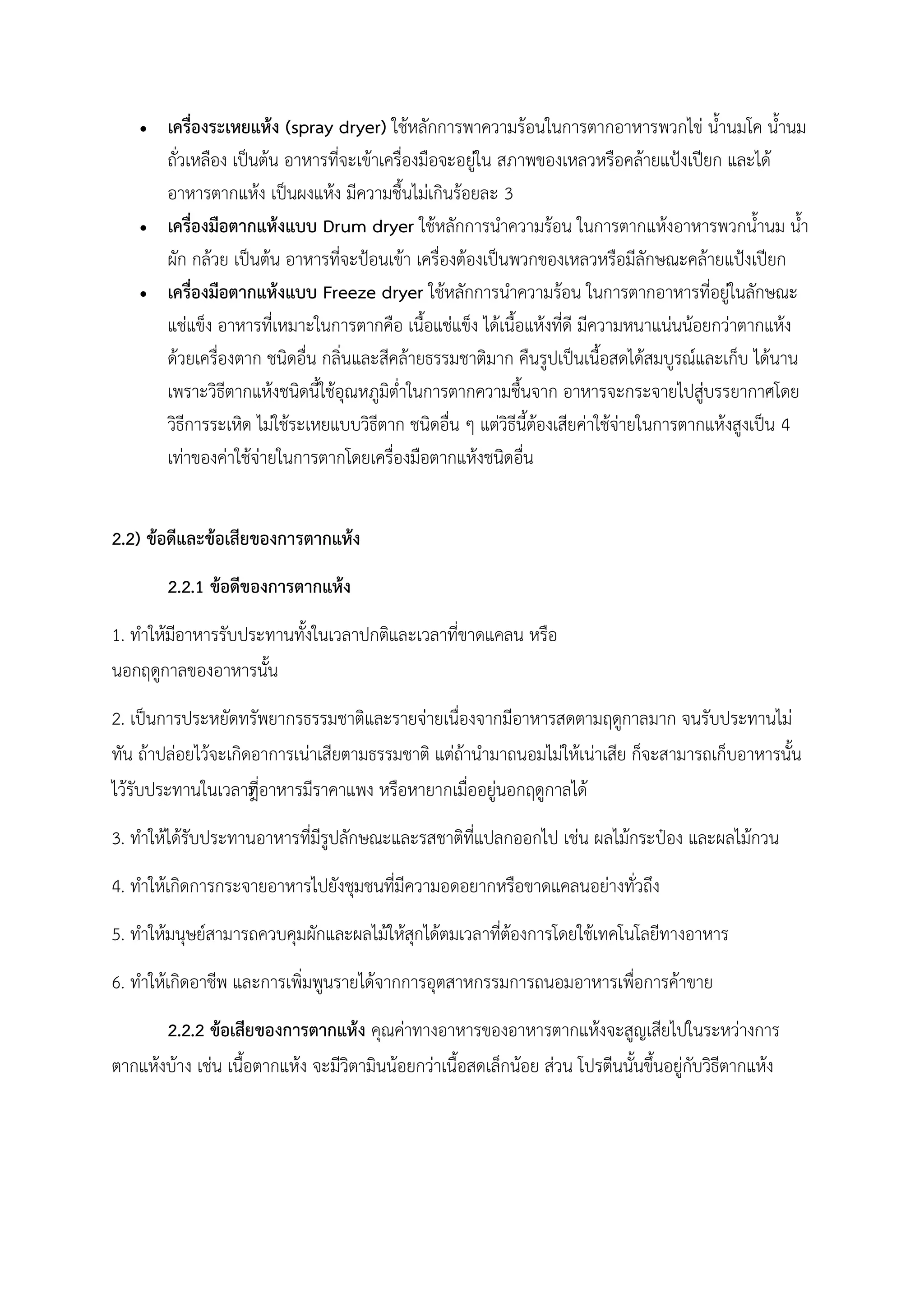  เครื่องระเหยแห้ง (spray dryer) ใช้หลักการพาความร้อนในการตากอาหารพวกไข่ น้านมโค น้านม
ถั่วเหลือง เป็นต้น อาหารที่จะเข้าเครื่องมือจะอยู่ใน สภาพของเหลวหรือคล้ายแป้งเปียก และได้
อาหารตากแห้ง เป็นผงแห้ง มีความชื้นไม่เกินร้อยละ 3
 เครื่องมือตากแห้งแบบ Drum dryer ใช้หลักการนาความร้อน ในการตากแห้งอาหารพวกน้านม น้า
ผัก กล้วย เป็นต้น อาหารที่จะป้อนเข้า เครื่องต้องเป็นพวกของเหลวหรือมีลักษณะคล้ายแป้งเปียก
 เครื่องมือตากแห้งแบบ Freeze dryer ใช้หลักการนาความร้อน ในการตากอาหารที่อยู่ในลักษณะ
แช่แข็ง อาหารที่เหมาะในการตากคือ เนื้อแช่แข็ง ได้เนื้อแห้งที่ดี มีความหนาแน่นน้อยกว่าตากแห้ง
ด้วยเครื่องตาก ชนิดอื่น กลิ่นและสีคล้ายธรรมชาติมาก คืนรูปเป็นเนื้อสดได้สมบูรณ์และเก็บ ได้นาน
เพราะวิธีตากแห้งชนิดนี้ใช้อุณหภูมิต่าในการตากความชื้นจาก อาหารจะกระจายไปสู่บรรยากาศโดย
วิธีการระเหิด ไม่ใช้ระเหยแบบวิธีตาก ชนิดอื่น ๆ แต่วิธีนี้ต้องเสียค่าใช้จ่ายในการตากแห้งสูงเป็น 4
เท่าของค่าใช้จ่ายในการตากโดยเครื่องมือตากแห้งชนิดอื่น
2.2) ข้อดีและข้อเสียของการตากแห้ง
2.2.1 ข้อดีของการตากแห้ง
1. ทาให้มีอาหารรับประทานทั้งในเวลาปกติและเวลาที่ขาดแคลน หรือ
นอกฤดูกาลของอาหารนั้น
2. เป็นการประหยัดทรัพยากรธรรมชาติและรายจ่ายเนื่องจากมีอาหารสดตามฤดูกาลมาก จนรับประทานไม่
ทัน ถ้าปล่อยไว้จะเกิดอาการเน่าเสียตามธรรมชาติ แต่ถ้านามาถนอมไม่ให้เน่าเสีย ก็จะสามารถเก็บอาหารนั้น
ไว้รับประทานในเวลาที่ีอาหารมีราคาแพง หรือหายากเมื่ออยู่นอกฤดูกาลได้
3. ทาให้ได้รับประทานอาหารที่มีรูปลักษณะและรสชาติที่แปลกออกไป เช่น ผลไม้กระป๋อง และผลไม้กวน
4. ทาให้เกิดการกระจายอาหารไปยังชุมชนที่มีความอดอยากหรือขาดแคลนอย่างทั่วถึง
5. ทาให้มนุษย์สามารถควบคุมผักและผลไม้ให้สุกได้ตมเวลาที่ต้องการโดยใช้เทคโนโลยีทางอาหาร
6. ทาให้เกิดอาชีพ และการเพิ่มพูนรายได้จากการอุตสาหกรรมการถนอมอาหารเพื่อการค้าขาย
2.2.2 ข้อเสียของการตากแห้ง คุณค่าทางอาหารของอาหารตากแห้งจะสูญเสียไปในระหว่างการ
ตากแห้งบ้าง เช่น เนื้อตากแห้ง จะมีวิตามินน้อยกว่าเนื้อสดเล็กน้อย ส่วน โปรตีนนั้นขึ้นอยู่กับวิธีตากแห้ง
 