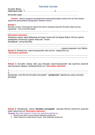 Ажлын хуудас
7-р анги Бүлэг........
Сурагчдын нэрс 1....................................................................2....................................................
Хичээлийн сэдэв:…………………………………………………………………………………………….
Санамж: Ажлын хуудсаа анхааралтай уншиж даалгавраа гүйцэтгэнэ үү! Хичээлдээ
идэвхтэй оролцоорой хүүхдүүдээ. Амжилт хүсье!
Алхам 1.
Багшийн уншиж танилцуулсан Цэцэгнээс ирсэн захидалд Цэцгийн бүтцийн ямар хэсгүүд
дурдагдав . Түүж олоод бичээрэй
....................................................................................................................................................................
...................................................................................
Хосоороо ажиллах
Захидлын хариуг ямар байдлаар илгээвэл оновчтой гэж бодож байна. Илгээх зүйлээ
өнөөдрийн хичээлээр судалж хийцгээе. Тэгвэл:
Өнөөдрийн хичээлээр бид:
…………........................................................................................................................................
……………………………………………………………………………………………………….........
…………………………………………………………………………судалж мэдэхийг хүсч байна.
Алхам 2: Загварчлах хэрэглэгдэхүүнийг зөв сонгож тэмдэглэнэ үү!.
Хосоороо ажиллах
......................................................................................................................................................
......................................................................................................................................................
..
Алхам 3: Бүтцийн загвар хийх үед өгөгдсөн хэрэглэгдэхүүнийг зөв ашиглах аюулгүй
ажиллагааны зааврыг төлөвлөж бичнэ үү ! Хосоороо ажиллах
1.……………………………………………………………………………………………………………
2……………………………………………………………………………………………………………
Захидлаас түүж бичсэн бүтцийн хэсгүүдийг “ загварчлах” дарааллын дагуу жагсаан
бичээрэй
Алхам 4: Загварчлах ажлыг бүтцийн хэсгүүдийг жагсаан бичсэн хүснэгтээ ашиглан
хийж гүйцэтгэнэ үү! Хосоороо ажиллах.
Заавар: Багшийн дэмжлэг хэрэгтэй дохиогоо өргөнө үү
1. Өнгийн цаас авсан хосууд наамал байдлаар загварчлах
2. Ойдог баримлын шавар авсан хосууд биет байдлаар загварчлах
 
