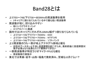 Band28とは
• 上り703～748/下り758～803MHzの周波数帯を使用
– 3キャリアに割り当てられている中で最も低い周波数帯
• 周波数が低く、回り込みやすい
– 俗にいうプラチナバンド
– エリアカバーに最適
• 国内では3キャリアにそれぞれ10MHz幅ずつ割り当てられている
– 上り718～728/下り773～783MHz ： KDDI
– 上り728～738/下り783～793MHz ： NTTドコモ
– 上り738～748/下り793～803MHz ： ソフトバンク
• 上り周波数のうち一部が地上アナログTV跡地と被る
– 旧型のブースターと干渉し受信障害を起こすため、発射前後に受信障害対
策が必要となり急激なエリア展開ができない
• 一部周波数帯が特定ラジオマイク・FPUとも被る
– 周波数移行実施中
• 東北では青森・岩手・山形・福島で発射済み。宮城も10月ぐらい？
 