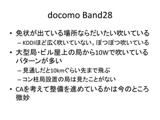 docomo Band28
• 免状が出ている場所ならだいたい吹いている
– KDDIほど広く吹いていない。ぽつぽつ吹いている
• 大型局・ビル屋上の局から10Wで吹いている
パターンが多い
– 見通しだと10kmぐらい先まで飛ぶ
– コン柱局設置の局は見たことがない
• CAを考えて整備を進めているかは今のところ
微妙
 
