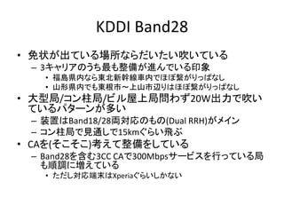 KDDI Band28
• 免状が出ている場所ならだいたい吹いている
– 3キャリアのうち最も整備が進んでいる印象
• 福島県内なら東北新幹線車内でほぼ繋がりっぱなし
• 山形県内でも東根市～上山市辺りはほぼ繋がりっぱなし
• 大型局/コン柱局/ビル屋上局問わず20W出力で吹い
ているパターンが多い
– 装置はBand18/28両対応のもの(Dual RRH)がメイン
– コン柱局で見通しで15kmぐらい飛ぶ
• CAを(そこそこ)考えて整備をしている
– Band28を含む3CC CAで300Mbpsサービスを行っている局
も順調に増えている
• ただし対応端末はXperiaぐらいしかない
 