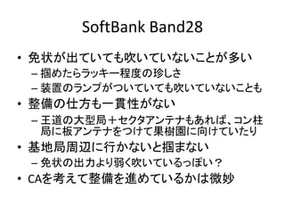 SoftBank Band28
• 免状が出ていても吹いていないことが多い
– 掴めたらラッキー程度の珍しさ
– 装置のランプがついていても吹いていないことも
• 整備の仕方も一貫性がない
– 王道の大型局＋セクタアンテナもあれば、コン柱
局に板アンテナをつけて果樹園に向けていたり
• 基地局周辺に行かないと掴まない
– 免状の出力より弱く吹いているっぽい？
• CAを考えて整備を進めているかは微妙
 