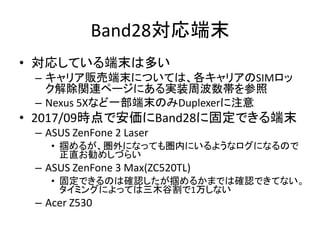 Band28対応端末
• 対応している端末は多い
– キャリア販売端末については、各キャリアのSIMロッ
ク解除関連ページにある実装周波数帯を参照
– Nexus 5Xなど一部端末のみDuplexerに注意
• 2017/09時点で安価にBand28に固定できる端末
– ASUS ZenFone 2 Laser
• 掴めるが、圏外になっても圏内にいるようなログになるので
正直お勧めしづらい
– ASUS ZenFone 3 Max(ZC520TL)
• 固定できるのは確認したが掴めるかまでは確認できてない。
タイミングによっては三木谷割で1万しない
– Acer Z530
 