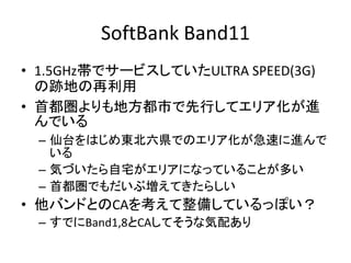 SoftBank Band11
• 1.5GHz帯でサービスしていたULTRA SPEED(3G)
の跡地の再利用
• 首都圏よりも地方都市で先行してエリア化が進
んでいる
– 仙台をはじめ東北六県でのエリア化が急速に進んで
いる
– 気づいたら自宅がエリアになっていることが多い
– 首都圏でもだいぶ増えてきたらしい
• 他バンドとのCAを考えて整備しているっぽい？
– すでにBand1,8とCAしてそうな気配あり
 
