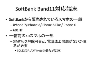 SoftBank Band11対応端末
• SoftBankから販売されているスマホの一部
– iPhone 7/iPhone 8/iPhone 8 Plus/iPhone X
– 601HT
• 一昔前のauスマホの一部
– SIMロック解除可否と、電波法上問題がないか注
意が必要
• SCL22(GALAXY Note 3)あたりはOK
 