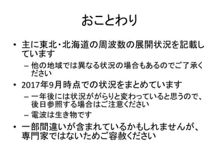 おことわり
• 主に東北・北海道の周波数の展開状況を記載し
ています
– 他の地域では異なる状況の場合もあるのでご了承く
ださい
• 2017年9月時点での状況をまとめています
– 一年後には状況ががらりと変わっていると思うので、
後日参照する場合はご注意ください
– 電波は生き物です
• 一部間違いが含まれているかもしれませんが、
専門家ではないためご容赦ください
 
