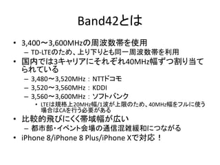 Band42とは
• 3,400～3,600MHzの周波数帯を使用
– TD-LTEのため、上り下りとも同一周波数帯を利用
• 国内では3キャリアにそれぞれ40MHz幅ずつ割り当て
られている
– 3,480～3,520MHz ： NTTドコモ
– 3,520～3,560MHz ： KDDI
– 3,560～3,600MHz ： ソフトバンク
• LTEは規格上20MHz幅/1波が上限のため、40MHz幅をフルに使う
場合はCAを行う必要がある
• 比較的飛びにくく帯域幅が広い
– 都市部・イベント会場の通信混雑緩和につながる
• iPhone 8/iPhone 8 Plus/iPhone Xで対応！
 