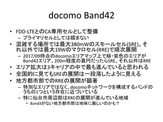 docomo Band42
• FDD-LTEとのCA専用セルとして整備
– プライマリセルとしては掴まない
• 混雑する場所では最大380mWのスモールセル(SRE)、そ
れ以外では最大19Wのマクロセル(RRE)で順次展開
– 2017/09時点のdocomoエリアマップ上で緑・紫色のエリアが
Band42エリア。200m程度の真円だったらSRE、それ以外はRRE
• エリア拡大は3キャリアの中で最も進んでいると思われる
• 全国的に見てもSREの展開は一段落したように見える
• 地方都市部でのRREの展開が顕著
– 特別なエリアではなく、docomoネットワークを構成するバンドの
うちの1つという存在に近づいている
– 特に仙台市周辺部はRREの展開が進んでいる地域
• Band3がない地方都市部は地味に厳しいのかも？
 