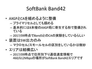 SoftBank Band42
• AXGPとCAを組めるように整備
– プライマリセルとしても掴める
– 基本的には8本槍のAXGP局に寄生する形で整備され
ている
– 2017/09時点でBand3とのCAの実験をしているらしい
• 装置は5W出力のみ
– マクロセル/スモールセルの区別をしているかは微妙
• エリアは結構広い
– 2017/09時点で住所別下り通信速度情報で
460/612Mbpsの場所がSoftBank Band42エリアです
 