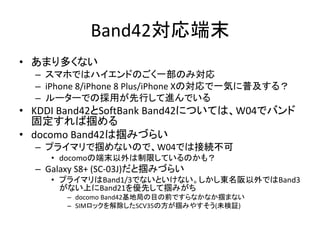 Band42対応端末
• あまり多くない
– スマホではハイエンドのごく一部のみ対応
– iPhone 8/iPhone 8 Plus/iPhone Xの対応で一気に普及する？
– ルーターでの採用が先行して進んでいる
• KDDI Band42とSoftBank Band42については、W04でバンド
固定すれば掴める
• docomo Band42は掴みづらい
– プライマリで掴めないので、W04では接続不可
• docomoの端末以外は制限しているのかも？
– Galaxy S8+ (SC-03J)だと掴みづらい
• プライマリはBand1/3でないといけない。しかし東名阪以外ではBand3
がない上にBand21を優先して掴みがち
– docomo Band42基地局の目の前ですらなかなか掴まない
– SIMロックを解除したSCV35の方が掴みやすそう(未検証)
 