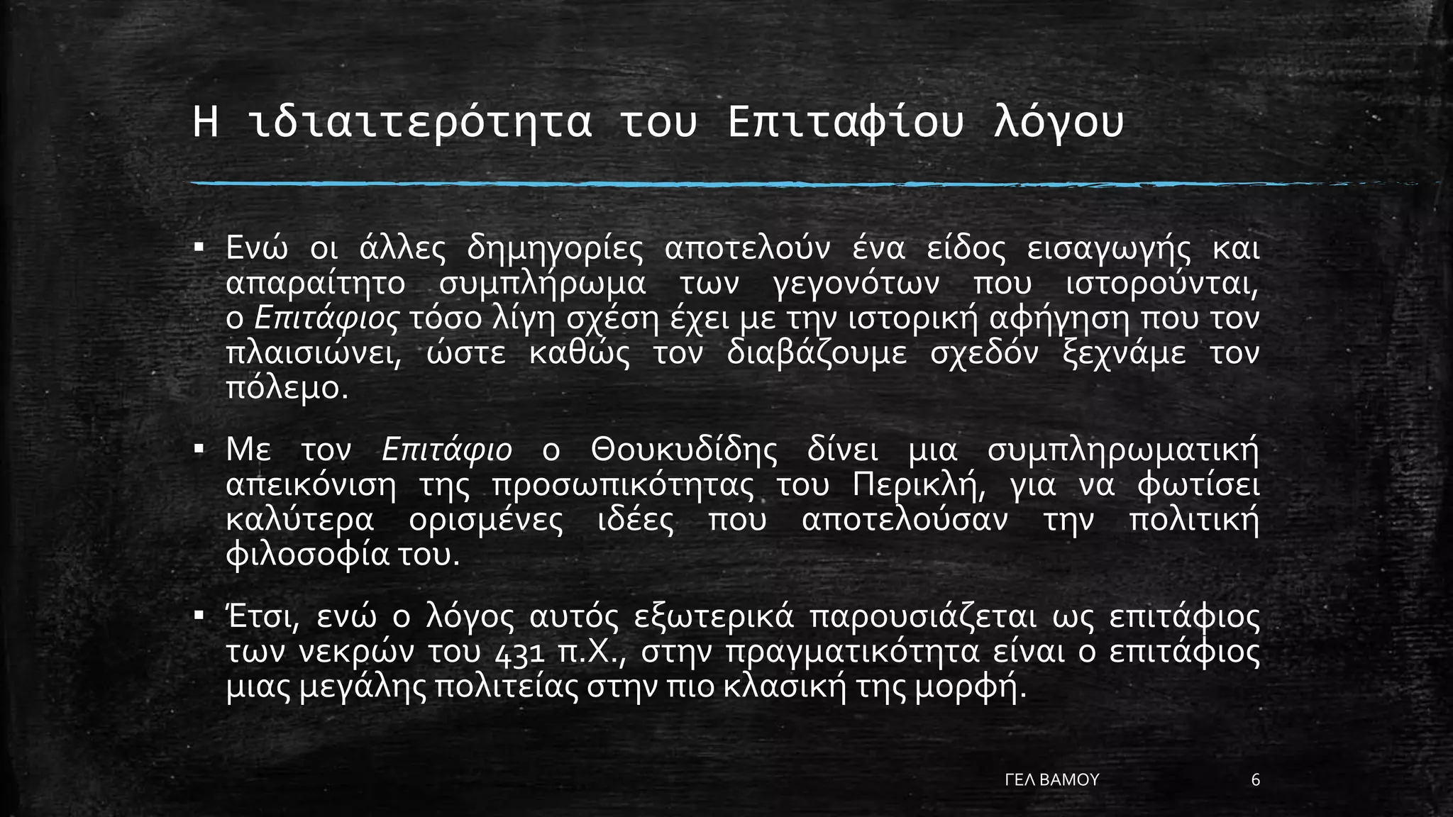 Η ιδιαιτερότητα του Επιταφίου λόγου
▪ Ενώ οι άλλες δημηγορίες αποτελούν ένα είδος εισαγωγής και
απαραίτητο συμπλήρωμα των γεγονότων που ιστορούνται,
ο Επιτάφιος τόσο λίγη σχέση έχει με την ιστορική αφήγηση που τον
πλαισιώνει, ώστε καθώς τον διαβάζουμε σχεδόν ξεχνάμε τον
πόλεμο.
▪ Με τον Επιτάφιο ο Θουκυδίδης δίνει μια συμπληρωματική
απεικόνιση της προσωπικότητας του Περικλή, για να φωτίσει
καλύτερα ορισμένες ιδέες που αποτελούσαν την πολιτική
φιλοσοφία του.
▪ Έτσι, ενώ ο λόγος αυτός εξωτερικά παρουσιάζεται ως επιτάφιος
των νεκρών του 431 π.Χ., στην πραγματικότητα είναι ο επιτάφιος
μιας μεγάλης πολιτείας στην πιο κλασική της μορφή.
ΓΕΛ ΒΑΜΟΥ 6
 