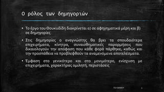Ο ρόλος των δημηγοριών
▪ Το έργο του Θουκυδίδη διακρίνεται α) σε αφηγηματικά μέρη και β)
σε δημηγορίες
▪ Στις δημηγορίες ο αναγνώστης θα βρει τα σπουδαιότερα
επιχειρήματα, κίνητρα, συναισθηματικές παρορμήσεις που
δικαιολογούν την απόφαση που κάθε φορά πάρθηκε, καθώς και
την προσπάθεια να προβλεφθούν τα αναμενόμενα αποτελέσματα.
▪ Έμφαση στο γενικότερο και στο μονιμότερο, ενίσχυση με
επιχειρήματα, χαρακτήρας ομιλητή, περιστάσεις
ΓΕΛ ΒΑΜΟΥ 5
 