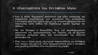 Η ιδιαιτερότητα του Επιταφίου λόγου
▪ Ενώ οι άλλες δημηγορίες αποτελούν ένα είδος εισαγωγής και
απαραίτητο συμπλήρωμα των γεγονότων που ιστορούνται,
ο Επιτάφιος τόσο λίγη σχέση έχει με την ιστορική αφήγηση που τον
πλαισιώνει, ώστε καθώς τον διαβάζουμε σχεδόν ξεχνάμε τον
πόλεμο.
▪ Με τον Επιτάφιο ο Θουκυδίδης δίνει μια συμπληρωματική
απεικόνιση της προσωπικότητας του Περικλή, για να φωτίσει
καλύτερα ορισμένες ιδέες που αποτελούσαν την πολιτική
φιλοσοφία του.
▪ Έτσι, ενώ ο λόγος αυτός εξωτερικά παρουσιάζεται ως επιτάφιος
των νεκρών του 431 π.Χ., στην πραγματικότητα είναι ο επιτάφιος
μιας μεγάλης πολιτείας στην πιο κλασική της μορφή.
ΓΕΛ ΒΑΜΟΥ 6
 