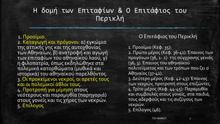 Η δομή των Επιταφίων & Ο Επιτάφιος του
Περικλή
1. Προοίμιο.
2. Καταγωγή και πρόγονοι: α) εγκώμιο
της αττικής γης και της αυτοχθονίας
των Αθηναίων, β) ανατροφή και αγωγή
των επιταφίων του αθηναϊκού λαού, γ)
η φιλοπατρία, όπως εκδηλώθηκε στα
πολεμικά κατορθώματα (μυθικά και
ιστορικά) του αθηναϊκού παρελθόντος.
3. Οι προκείμενοι νεκροί, οι αρετές τους
και οι πολεμικοί άθλοι τους.
4. Προτροπή για μίμηση στους
νεότερους και παραμυθία (παρηγοριά)
στους γονείς και τις χήρες των νεκρών.
5. Επίλογος
Ο Επιτάφιος του Περικλή
1. Προοίμιο (Κεφ. 35):
2. Πρώτο μέρος (Κεφ. 36-41):Έπαινος των
προγόνων (36, 1- 2)· της σύγχρονης γενιάς
(36, 3).Έπαινος του αθηναϊκού
πολιτεύματος και των τρόπων που ζει ο
Αθηναίος (37-41).
3. Δεύτερο μέρος (Κεφ. 42-43): Έπαινος
των νεκρών, προτροπή στους επιζώντες.
4.Τρίτο μέρος (Κεφ. 44-45): Παραμυθία
και συμβουλές στους γονείς, στα παιδιά,
τους αδερφούς και τις συζύγους των
νεκρών.
5. Επίλογος (46).
ΓΕΛ ΒΑΜΟΥ 7
 