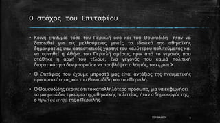 Ο στόχος του Επιταφίου
▪ Κοινή επιθυμία τόσο του Περικλή όσο και του Θουκυδίδη ήταν να
διασωθεί για τις μελλούμενες γενιές το ιδανικό της αθηναϊκής
δημοκρατίας σαν καταστατικός χάρτης του καλύτερου πολιτεύματος και
να υμνηθεί η Αθήνα του Περικλή αμέσως πριν από το γεγονός που
στάθηκε η αρχή του τέλους, ένα γεγονός που καμιά πολιτική
διορατικότητα δεν μπορούσε να προβλέψει: ο λοιμός, του 430 π.Χ.
▪ Ο Επιτάφιος που έχουμε μπροστά μας είναι αντάξιος της πνευματικής
προσωπικότητας και του Θουκυδίδη και του Περικλή.
▪ Ο Θουκυδίδης έκρινε ότι το καταλληλότερο πρόσωπο, για να εκφωνήσει
το μνημειώδες εγκώμιο της αθηναϊκής πολιτείας, ήταν ο δημιουργός της,
ο πρῶτος ἀνήρ της ο Περικλής.
ΓΕΛ ΒΑΜΟΥ 9
 