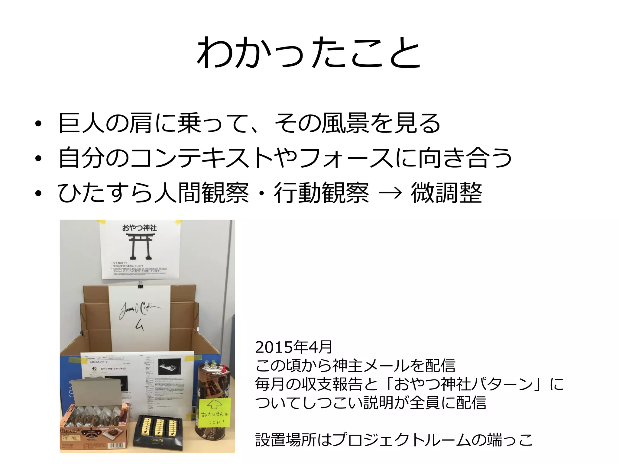 わかったこと
• 巨人の肩に乗って、その風景を見る
• 自分のコンテキストやフォースに向き合う
• ひたすら人間観察・行動観察 → 微調整
2015年4月
この頃から神主メールを配信
毎月の収支報告と「おやつ神社パターン」に
ついてしつこい説明が全員に配信
設置場所はプロジェクトルームの端っこ
 