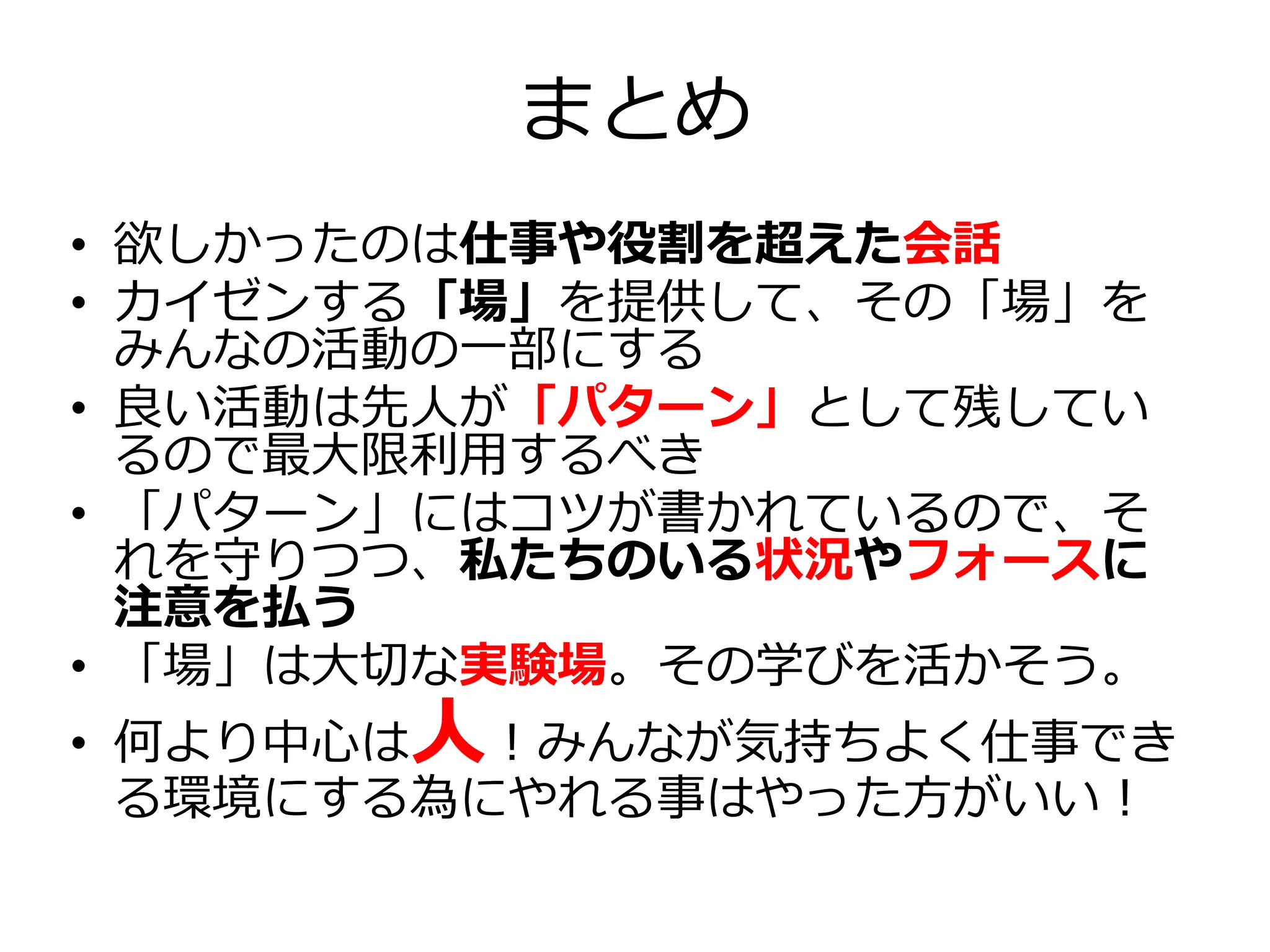 まとめ
• 欲しかったのは仕事や役割を超えた会話
• カイゼンする「場」を提供して、その「場」を
みんなの活動の一部にする
• 良い活動は先人が「パターン」として残してい
るので最大限利用するべき
• 「パターン」にはコツが書かれているので、そ
れを守りつつ、私たちのいる状況やフォースに
注意を払う
• 「場」は大切な実験場。その学びを活かそう。
• 何より中心は人！みんなが気持ちよく仕事でき
る環境にする為にやれる事はやった方がいい！
 