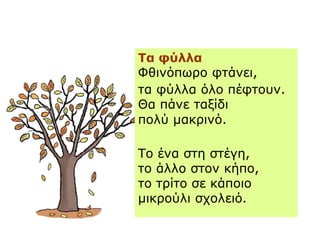Τα φύλλα
ΦθινόπӬο φτάνει,
τα φύλλα όλο πέφτουν.
Θα πάνε ταξίδι
πολύ μακρινό.
Το ένα στη στέγη,
το άλλο στον κήπο,
το τρίτο σε κάποιο
μικρούλι σχολειό.
 