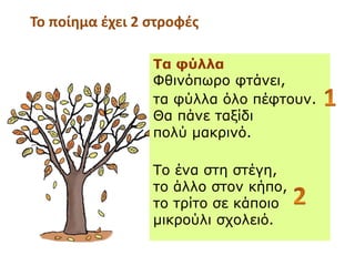 Τα φύλλα
ΦθινόπӬο φτάνει,
τα φύλλα όλο πέφτουν.
Θα πάνε ταξίδι
πολύ μακρινό.
Το ένα στη στέγη,
το άλλο στον κήπο,
το τρίτο σε κάποιο
μικρούλι σχολειό.
Το ποίημα έχει 2 στροφές
 