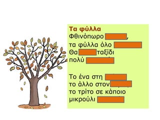Τα φύλλα
ΦθινόπӬο φτάνει,
τα φύλλα όλο πέφτουν.
Θα πάνε ταξίδι
πολύ μακρινό.
Το ένα στη στέγη,
το άλλο στον κήπο,
το τρίτο σε κάποιο
μικρούλι σχολειό.
 