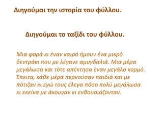 Διηγούμαι την ιστορία του φύλλου.
Διηγούμαι το ταξίδι του φύλλου.
Μια φορά κι έναν καιρό ήμουν ένα μικρό
δεντράκι που με λέγανε αμυγδαλιά. Μια μέρα
μεγάλωσα και τότε απέκτησα έναν μεγάλο κορμό.
Έπειτα, κάθε μέρα περνούσαν παιδιά και με
πότιζαν κι εγώ τους έλεγα πόσο πολύ μεγάλωσα
κι εκείνα με άκουγαν κι ενθουσιάζονταν.
 