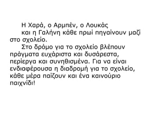 Η Χαρά, ο Αρμπέν, ο Λουκάς
και η Γαλήνη κάθε πρωί πηγαίνουν μαζί
στο σχολείο.
Στο δρόμο για το σχολείο βλέπουν
πράγματα ευχάριστα και δυσάρεστα,
περίεργα και συνηθισμένα. Για να είναι
ενδιαφέρουσα η διαδρομή για το σχολείο,
κάθε μέρα παίζουν και ένα καινούριο
παιχνίδι!
 