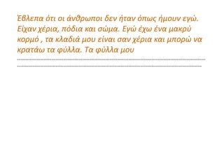 Έβλεπα ότι οι άνθρωποι δεν ήταν όπως ήμουν εγώ.
Είχαν χέρια, πόδια και σώμα. Εγώ έχω ένα μακρύ
κορμό , τα κλαδιά μου είναι σαν χέρια και μπορώ να
κρατάω τα φύλλα. Τα φύλλα μου
…………………………………………………………………………………………………………………………………
………………………………………………………………………………………………………………………………
 