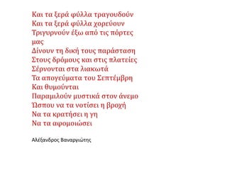 Kαι τα ξερά φύλλα τραγουδούν
Και τα ξερά φύλλα χορεύουν
Τριγυρνούν έξω από τις πόρτες
μας
Δίνουν τη δική τους παράσταση
Στους δρόμους και στις πλατείες
Σέρνονται στα λιακωτά
Τα απογεύματα του Σεπτέμβρη
Και θυμούνται
Παραμιλούν μυστικά στον άνεμο
Ώσπου να τα νοτίσει η βροχή
Να τα κρατήσει η γη
Να τα αφομοιώσει
Αλέξανδρος Βαναργιώτης
 