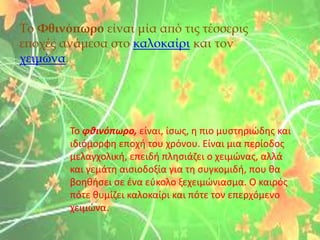 Tο ΦθινόπӬο είναι μία από τις τέσσερις
εποχές ανάμεσα στο καλοκαίρι και τον
χειμώνα.
Το φθινόπӬο, είναι, ίσως, η πιο μυστηριώδης και
ιδιόμορφη εποχή του χρόνου. Είναι μια περίοδος
μελαγχολική, επειδή πλησιάζει ο χειμώνας, αλλά
και γεμάτη αισιοδοξία για τη συγκομιδή, που θα
βοηθήσει σε ένα εύκολο ξεχειμώνιασμα. Ο καιρός
πότε θυμίζει καλοκαίρι και πότε τον επερχόμενο
χειμώνα.
 