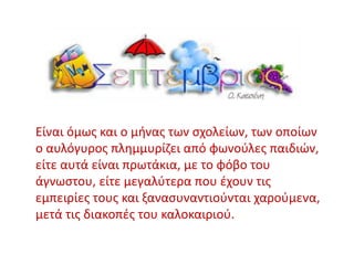 Είναι όμως και ο μήνας των σχολείων, των οποίων
ο αυλόγυρος πλημμυρίζει από φωνούλες παιδιών,
είτε αυτά είναι πρωτάκια, με το φόβο του
άγνωστου, είτε μεγαλύτερα που έχουν τις
εμπειρίες τους και ξανασυναντιούνται χαρούμενα,
μετά τις διακοπές του καλοκαιριού.
 