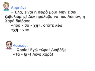 Αρμπέν:
– Έλα, είναι η σειρά μου! Μην είσαι
ζαβολιάρης! Δεν πρόλαβα να πω. Λοιπόν, η
Χαρά διάβασε
«προ - σο - χή», οπότε λέω
«χή - να»!
Λουκάς:
– Ωραία! Εγώ τώρα! Διαβάζω
«Τα - ξί»! Λέγε Χαρά!
 