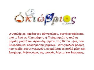 Ο Οκτώβριος, καρδιά του φθινοπώρου, συχνά αναφέρεται
από το λαό ως Αϊ Δημήτρης, ή Αϊ-Δημητριάτης, από τη
μεγάλη γιορτή του Αγίου Δημητρίου στις 26 του μήνα, που
θεωρείται και ορόσημο του χειμώνα. Για τις πολλές βροχές
που χαρίζει στους γεωργούς, ονομάζεται σε πολλά μέρη και
Βροχάρης. Μήνας όμως της σποράς, λέγεται και Σποριάτης.
 