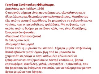 Γρηγόρης Ξενόπουλος: ΦθινόπӬο.
Διάπλασις των παίδων, 1920
Ο ουρανός σήμερα είναι ασυννέφιαστος, ολογάλανος και ο
ήλιος λάμπει και θερμαίνει σαν καλοκαιριάτικος. Κοιτάζοντας
έξω από το ανοιχτό παράθυρο, θα μπορούσα να γελαστώ και να
νομίσω, πως ο ημεροδείκτης τρελάθηκε. Μα οι φωνές, που
ακούω από το δρόμο, με πείθουν πάλι, πως είναι Οκτώβρης.
Ένας από δω φωνάζει:
-Κάστανα! Κάστανα ζεστά!
Κι άλλος από εκεί:
-Κούμαρα! Κούμαρα!
Έπειτα είναι η μυρωδιά του σπιτιού. Σήμερα μυρίζει ναφθαλίνη.
Καταλαβαίνετε γιατί: έχουν βγη από τα μπαούλα τα
χειμωνιάτικα ρούχα κι είναι απλωμένα εδώ κι εκεί να
ξεζαρώσουν και να ξεμυρίσουν: Χοντρά κοστούμια, βαριά
επανωφόρια, φανέλλες, χαλιά, μπερντέδες - η πανοπλία, που
θα φορέσουν οι άνθρωποι στο σπίτι, για να πολεμήσουν με τον
άγριο χειμώνα που έφτασε.
 