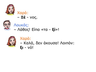 Χαρά:
– Ξέ - νος.
Λουκάς:
– Λάθος! Είπα «τα - ξί»!
Χαρά:
– Καλά, δεν άκουσα! Λοιπόν:
ξι - νό!
 