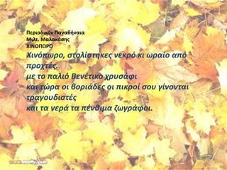 Περιοδικόν Παναθήναια
Μιλτ. Μαλακάσης
ΧΙΝΟΠΩΡΟ
Χινόπωρο, στολίστηκες νεκρό κι ωραίο από
προχτές.
με το παλιό Βενέτικο χρυσάφι
και τώρα οι βοριάδες οι πικροί σου γίνονται
τραγουδιστές
και τα νερά τα πένθιμα ζωγράφοι.
 