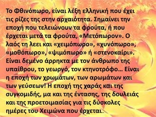 Το ΦθινόπӬο, είναι λέξη ελληνική που έχει
τις ρίζες της στην αρχαιότητα. Σημαίνει την
εποχή που τελειώνουν τα φρούτα, ή που
έρχεται μετά τα φρούτα, «Μετόπωρον». Ο
λαός τη λεει και «χειμόπωρο», «χυνόπωρο»,
«μοθόπωρο», «ψιμόπωρο» ή «στενοκαίρι».
Είναι δεμένο άρρηκτα με τον άνθρωπο της
υπαίθρου, το γεωργό, τον κτηνοτρόφο… Είναι
η εποχή των χρωμάτων, των αρωμάτων και
των γεύσεων! Η εποχή της χαράς και της
συγκομιδής, μα και της έντασης, της δουλειάς
και της προετοιμασίας για τις δύσκολες
ημέρες του Χειμώνα που έρχεται…
 