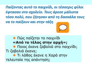 Παίζοντας αυτό το παιχνίδι, οι τέσσερις φίλοι
έφτασαν στο σχολείο. Τους άρεσε μάλιστα
τόσο πολύ, που ζήτησαν από τη δασκάλα τους
να το παίξουν και στην τάξη.
 Πώς παίζεται το παιχνίδι
«Από το τέλος στην αρχή»;
 Ποιος έκανε ζαβολιά στο παιχνίδι;
Τι ζαβολιά έκανε;
 Τι λάθος έκανε η Χαρά στην
τελευταία της απάντηση;
 